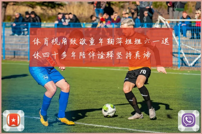 体育视角致敬童年鞠萍姐姐六一退休四十多年陪伴诠释坚持真谛