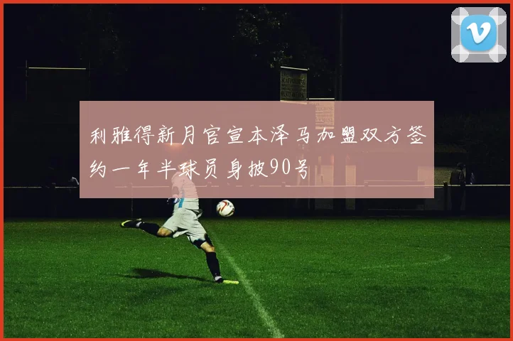 利雅得新月官宣本泽马加盟双方签约一年半球员身披90号